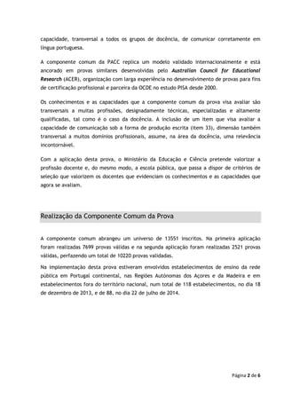 Página 2 de 6
capacidade, transversal a todos os grupos de docência, de comunicar corretamente em
língua portuguesa.
A componente comum da PACC replica um modelo validado internacionalmente e está
ancorado em provas similares desenvolvidas pelo Australian Council for Educational
Research (ACER), organização com larga experiência no desenvolvimento de provas para fins
de certificação profissional e parceira da OCDE no estudo PISA desde 2000.
Os conhecimentos e as capacidades que a componente comum da prova visa avaliar são
transversais a muitas profissões, designadamente técnicas, especializadas e altamente
qualificadas, tal como é o caso da docência. A inclusão de um item que visa avaliar a
capacidade de comunicação sob a forma de produção escrita (item 33), dimensão também
transversal a muitos domínios profissionais, assume, na área da docência, uma relevância
incontornável.
Com a aplicação desta prova, o Ministério da Educação e Ciência pretende valorizar a
profissão docente e, do mesmo modo, a escola pública, que passa a dispor de critérios de
seleção que valorizem os docentes que evidenciam os conhecimentos e as capacidades que
agora se avaliam.
Realização da Componente Comum da Prova
A componente comum abrangeu um universo de 13551 inscritos. Na primeira aplicação
foram realizadas 7699 provas válidas e na segunda aplicação foram realizadas 2521 provas
válidas, perfazendo um total de 10220 provas validadas.
Na implementação desta prova estiveram envolvidos estabelecimentos de ensino da rede
pública em Portugal continental, nas Regiões Autónomas dos Açores e da Madeira e em
estabelecimentos fora do território nacional, num total de 118 estabelecimentos, no dia 18
de dezembro de 2013, e de 88, no dia 22 de julho de 2014.
 