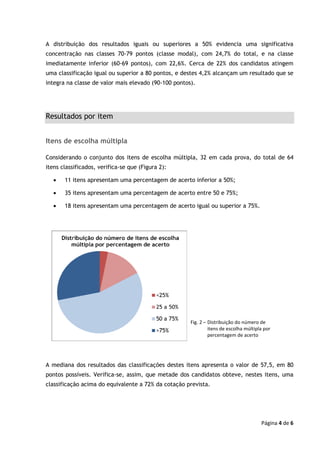 Página 4 de 6
A distribuição dos resultados iguais ou superiores a 50% evidencia uma significativa
concentração nas classes 70-79 pontos (classe modal), com 24,7% do total, e na classe
imediatamente inferior (60-69 pontos), com 22,6%. Cerca de 22% dos candidatos atingem
uma classificação igual ou superior a 80 pontos, e destes 4,2% alcançam um resultado que se
integra na classe de valor mais elevado (90-100 pontos).
Resultados por item
Itens de escolha múltipla
Considerando o conjunto dos itens de escolha múltipla, 32 em cada prova, do total de 64
itens classificados, verifica-se que (Figura 2):
• 11 itens apresentam uma percentagem de acerto inferior a 50%;
• 35 itens apresentam uma percentagem de acerto entre 50 e 75%;
• 18 itens apresentam uma percentagem de acerto igual ou superior a 75%.
A mediana dos resultados das classificações destes itens apresenta o valor de 57,5, em 80
pontos possíveis. Verifica-se, assim, que metade dos candidatos obteve, nestes itens, uma
classificação acima do equivalente a 72% da cotação prevista.
Fig. 2 – Distribuição do número de
itens de escolha múltipla por
percentagem de acerto
 
