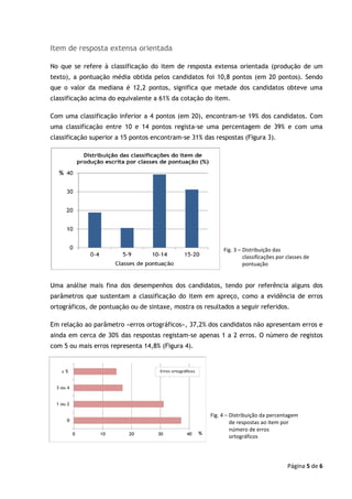 Página 5 de 6
Item de resposta extensa orientada
No que se refere à classificação do item de resposta extensa orientada (produção de um
texto), a pontuação média obtida pelos candidatos foi 10,8 pontos (em 20 pontos). Sendo
que o valor da mediana é 12,2 pontos, significa que metade dos candidatos obteve uma
classificação acima do equivalente a 61% da cotação do item.
Com uma classificação inferior a 4 pontos (em 20), encontram-se 19% dos candidatos. Com
uma classificação entre 10 e 14 pontos regista-se uma percentagem de 39% e com uma
classificação superior a 15 pontos encontram-se 31% das respostas (Figura 3).
Uma análise mais fina dos desempenhos dos candidatos, tendo por referência alguns dos
parâmetros que sustentam a classificação do item em apreço, como a evidência de erros
ortográficos, de pontuação ou de sintaxe, mostra os resultados a seguir referidos.
Em relação ao parâmetro «erros ortográficos», 37,2% dos candidatos não apresentam erros e
ainda em cerca de 30% das respostas registam-se apenas 1 a 2 erros. O número de registos
com 5 ou mais erros representa 14,8% (Figura 4).
Fig. 3 – Distribuição das
classificações por classes de
pontuação
Fig. 4 – Distribuição da percentagem
de respostas ao item por
número de erros
ortográficos
 