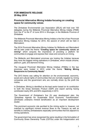 FOR IMMEDIATE RELEASE
29 May 2014
Provincial Alternative Mining Indaba focusing on creating
space for community voices
The Zimbabwe Environmental Law Association (ZELA) will host over 100
delegates during the Midlands Provincial Alternative Mining Indaba (PAMI)
from the 4th
to the 5th
of June 2014 in Shurugwi, in the Midlands Province of
Zimbabwe.
The Midlands Provincial Alternative Mining Indaba is the first of two Provincial
Alternative Mining Indabas for 2014, the second of which will be held in
Manicaland.
The 2014 Provincial Alternative Mining Indabas for Midlands and Manicaland
will be held under the theme “Creating space for community voices on
mining” which conjures the importance of providing a platform for
communities to engage and express their views and concerns on mining.
The Midlands and Manicaland provinces are hosting the Indabas because
they have the biggest mining operations in Zimbabwe, which include chrome,
platinum, gold, and diamond mining.
The inaugural Provincial Alternative Mining Indabas (PAMIs) in the two
provinces were hosted in 2013 under the theme “Making Mining
Responsive to Community Needs”
The 2013 theme was calling for attention on the environmental, economic,
social and cultural rights of communities that are normally negated by mining
companies and the government who are normally driven by the profit the
motive.
In Zimbabwe, Mining is identified as the lead sector based on its contribution
to both the Gross Domestic Product (GDP) and export earning having
contributed nearly 20% and 60% respectively in 2013.
The Government of Zimbabwe’s five (5) year development plan, the
“Zimbabwe Agenda for Sustainable Socio Economic Transformation”
(ZimAsset) underpins mineral beneficiation as an important development
cluster.
This prominent economic role ascribed to the mining sector is, however, not
matched by significant mineral revenue flows to the Treasury as well as
benefits to ordinary Zimbabweans especially communities that live adjacent to
mining operations.
The government has since recognized the same resulting in the formulation of
Community Share Ownership Trusts (CSTOs) under the Indigenization and
1
 