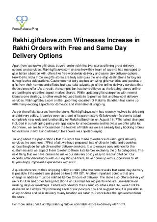 PressReleasePing
Rakhi.giftalove.com Witnesses Increase in
Rakhi Orders with Free and Same Day
Delivery Options
Apart from exclusive gift ideas, buyers prefer rakhi festival stores offering great delivery
options and services. Rakhi.giftalove.com shares how their team of experts has managed to
gain better attention with offers like free worldwide delivery and same day delivery options.
New Delhi, India ? Online gifts stores are truly acting as the one-stop destinations for buyers
during festive celebrations. Customers not only explore amazing gifts varieties and purchase
gifts from their homes and offices, but also take advantage of the online delivery services that
these stores offer. As a result, the competition has turned fierce as the leading stores online
are battling to grab the largest market shares. While updating gifts categories with newest
ideas is one strategy, another much-focused tactic is to promise fast and low-cost delivery
services. Rakhi.giftalove.com on the upcoming occasion of Raksha Bandhan has come up
with many exciting aspects for domestic and international shipping.
As per the official sources from the store, Rakhi.giftalove.com has recently revived its shipping
and delivery policy. It can be seen as a part of its parent store Giftalove.com?s plan to adopt
completely new look and functionality for Raksha Bandhan on August 18. ?The latest changes
included in our shipping policy are applicable for all occasions and festivals we offer gifts for.
As of now, we are fully focused on the festival of Rakhi as we are already busy booking orders
for locations in India and abroad,? the source was quoted saying.
Talking about the preparations that the store has made to enhance its rakhi gifts delivery
services, he continues, ?First of all, we have prepared lists of cities in India and countries
across the globe for which we offer delivery services. It is to ensure convenience for the
customers and we expect them to refer to these lists before exploring the gifts categories. The
next thing that we have done is to make our delivery policy easy to read and follow. Our
experts, after discussions with our logistics partners, have come up with suggestions to let
buyers enjoy improved experiences with us.?
A quick reference to their shipping policy at rakhi.giftalove.com reveals that same day delivery
is possible if the orders are placed before 5 PM IST. Another important point is that any
change in address must be notified before 2 hours of delivery. The store also offers delivery of
rakhi to USA and other foreign locations on Sundays for recipients who are unavailable on
working days or weekdays. Orders intended for the Islamic countries like UAE would not be
delivered on Fridays. ?By following each of our policy?s tips and suggestions, it is possible to
enjoy on-time and safe delivery to any location we cater to,? concludes the spokesman from
the store.
For more detail, Visit at http://rakhi.giftalove.com/rakhi-express-delivery-767.html
 