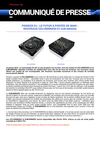 PIONEER DJ : LE FUTUR A PORTÉE DE MAIN :
NOUVEAUX CDJ-2000NXS2 ET DJM-900NXS2
CDJ-2000NSX2 DJM-900NXS
12 janvier 2016 - La technologie DJ fait un pas de géant vers le futur, avec les sorties du CDJ-2000NXS2 et du
DJM-900NXS2. Résultat d’années de collaboration avec des DJ de tous les horizons, ces nouveaux venus
offrent une qualité de son incomparable, des fonctions nouvelles exclusives et des niveaux de contrôle
encore jamais atteints.
Pioneer a équipé le CDJ-2000NXS2 d’une carte son 96 kHz/24-bit et prend désormais en charge les fichiers FLAC/
Apple Lossless Audio (ALAC) – permettant ainsi à plus de producteurs de créer leur musique sous ce format de
qualité supérieure. La navigation et la sélection de morceaux sont encore plus intuitives avec l’écran tactile haute
résolution, le clavier Qwerty et la recherche à l’aide du Track Filter. L’écran propose également un affichage wave
multicolore, des informations rekordbox™ plus détaillées et un accès instantané à toutes les fonctions les plus utiles.
Le lecteur possède maintenant deux banques de quatre Hot Cues – huit en tout. Et si cela ne suffit pas, il est possible
de brancher le contrôleur DDJ-SP1 pour profiter d’encore plus de Hot Cues et de boucles, et contrôler quatre lecteurs
depuis le même appareil grâce au lien Pro DJ Link.
La DJM-900NXS2 offre une nouvelle dimension au deejaying, avec le tout premier processeur de mix 64-bit qui
permet d’obtenir un son plus naturel, chaleureux et détaillé. Les contrôles sont encore plus réactifs, avec une nouvelle
structure de gain, ainsi qu’un égaliseur et des courbes de faders améliorés. Sur la section d’effets Sound Color, une
molette vous permet maintenant de modifier les paramètres des effets pour encore plus de contrôle. De plus, grâce
au Send/Return indépendant, plus besoin de choisir entre les effets Beat et des effets externes : l’utilisateur peut
brancher ses contrôleurs d’effets externes choisis, y compris des applications sur iPad, et les superposer aux effets
intégrés à l’appareil. Avec en outre quatre entrées phono, une compatibilité DVS et deux ports USB pour des
branchements faciles sur PC/Mac, le DJM-900NXS2 est un outil essentiel, très polyvalent pour convenir à tous les
types de cabines DJ professionnelles.
« J’ai joué deux-trois morceaux sur le DJM-900NXS2 et j’étais vraiment épaté, il ne sonne comme aucune autre table
de mixage Pioneer DJ que j’ai entendue, se réjouit Andy Kayll, ingénieur du son chez DC10. En passant de 32-bit à
64-bit, le son est tellement plus précis et naturel, on peut vraiment entendre qu’il est plus chaleureux ».
Les CDJ-2000NXS2 et DJM-900NXS2 seront disponibles dès Février 2016, chacun au prix de vente public
conseillé de 2 299 € TTC.
Vidéo de présentation de la régie NXS2 pour découvrir de nombreux trucs et astuces :
 