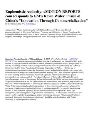Euphemistic Audacity: eMOTION REPORTS
com Responds to GM's Kevin Wales' Praise of
China's "Innovation Through Commercialization"
Posted February 6th, 2012 by GHHLLC


Analysis Says What is Euphemistically Called China's Process of "Innovation Through
commercialization" to Accelerate Technology Prove-out and Utilization, is Simply Considered, by
Every Other Industrialized Society, as Theft, Industrial Espionage, Illegal Acquisition of Intellectual
Property, Patent Right Infringement and Unfair Trade Practice by Government Subsidization.




Shanghai, Peoples Republic of China., February 6, 2012 - (PressReleasePoint); - eMOTION!
REPORTS com, an automotive/aerospace industries research and analysis site founded in 2001 with a
mission to target professionals within the academic, media and government sectors, has just gone live,
initially on its blogs, with an analysis in response to a recent interview conducted by the McKinsey
Quarterly with GM China President and Managing Director Kevin Wales.                "In this age of
instantaneous communication accorded through cyberspace and cellular-based data conveyance, it is
considered wise to weigh ones words carefully before pressing 'send'", said Publisher Myron D. Stokes,
an award winning, former Newsweek, Newsweek Japan and Newsweek International special
correspondent and industry analyst. "In acknowledgement of that wisdom, ER's global team of
journalist/analysts -some of them among the best within academia, NGOs and government- did indeed
weigh the following words, and the GM activities that induced them, then wondered why we didn't hit
the "send" button within minutes of reviewing the interview conducted with GM China's Kevin Wales.
"What Wales euphemistically calls China's process of "Innovation through commercialization" to
accelerate technology prove-out and utilization, is simply considered, by every other industrialized
society, as theft, industrial espionage, illegal acquisition of intellectual property, patent right
infringement, unfair trade practice by government subsidization... In other words, economic war on a
massive scale, coupled with an endgame strategy epitomizing zero sum. "Grammatically", Stokes
continued, 'Innovation through commercialization' should be ranked right along with "ethnic
cleansing" in sheer euphemistic audacity."
 