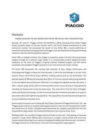 PRESS RELEASE
PIAGGIO LAUNCHES THE NEXT GENERATION PORTER 700 FOR LAST MILE TRANSPORTATION
Mumbai, 14th
June’17 – Piaggio Vehicles Pvt Ltd (PVPL), a 100 % subsidiary of the Italian Piaggio
Group, European leader of the two-wheeler sector, and India’s leading manufacturer of small
commercial vehicles has announced the launch of new Porter 700, a launch confirming its
commitmenttocustomerschangingneedsand Piaggio’score philosophyof providing path breaking
solutions in the last mile transportation segment.
Porter 700 is a strategic initiative from Piaggio to expand its wings in the last mile transportation
category through the 4 wheeler cargo market. It is a revolutionary product adapted for Indian
conditions on the basis of Piaggio’s on-going customer feedback program and will further
consolidate and strengthen Piaggio’s presence in last mile commercial vehicle industry.
The Porter 700 incorporates the exacting high standards of Style, Design, Performance and
Technology that Piaggio is known for internationally. It offers the best Mileage in its class. It has
Superior Power (14.75 HP) & Torque (40 Nm), enabling superior pick up and acceleration. The
payloadcapacityof 700 kgs and longcargo deck (30 sq.ft.) ensures superiorloadcarryingcapability.
It also has Highest Ground Clearance (218 mm) in its category to negotiate bumpy ride easily. It
offers superior grade ability (21%) & maneuverability which ensures driving on steep gradients
including city flyovers and narrow city roads easier. This new vehicle from the house of Piaggio,
comeswithStylishItaliandesign,itisthe onlyvehicle with twin headlamps that adds to its superior
looksandenablessafernightdrivingexperience. The 5speedfloor mounted Synchromesh gear box
ensures smooth & comfortable drive.
Explainingthe Company’snewinitiative,Mr. Ravi Chopra,Chairmanof Piaggio Vehicles Pvt.Ltd. said
“Piaggiowould continue to provide technological solutions in the last mile transportation market
and would focus on further strengthening & dominating this category particularly the last mile
transportation cargo market. The 3 wheeles & 4 wheelers will continue to Co- Exist.
Mr.Diego Graffi, the new CEO of Piaggio Vehicles Private Limited said , “Anticipating our New Age
customer’s needs, Porter 700 has been conceived as a modern, stylish vehicle with many new
featuresandyetdeliveringitscore valuesof exceptional reliability,fuel efficiency and earn ability”,
for Piaggio to continue its dominance in the last mile transportation cargo segment.
 