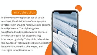In the ever-evolving landscape of public
relations, the distribution of news plays a
pivotal role in shaping narratives and building
brand presence. The digital age has
transformed traditional newswire services
into dynamic tools for disseminating
information globally. This article delves into
the nuances of PR news distribution, exploring
its evolution, benefits, challenges, and
strategies for optimal results.
I n t r o d u c t i o n
 