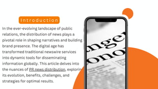 In the ever-evolving landscape of public
relations, the distribution of news plays a
pivotal role in shaping narratives and building
brand presence. The digital age has
transformed traditional newswire services
into dynamic tools for disseminating
information globally. This article delves into
the nuances of PR news distribution, exploring
its evolution, benefits, challenges, and
strategies for optimal results.
I n t r o d u c t i o n
 