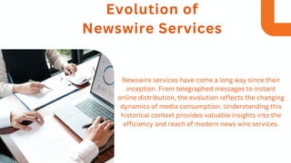 Evolution of
Newswire Services
Newswire services have come a long way since their
inception. From telegraphed messages to instant
online distribution, the evolution reflects the changing
dynamics of media consumption. Understanding this
historical context provides valuable insights into the
efficiency and reach of modern news wire services.
 