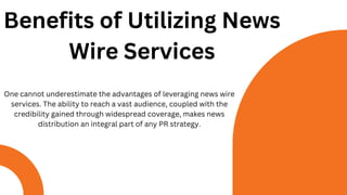 Benefits of Utilizing News
Wire Services
One cannot underestimate the advantages of leveraging news wire
services. The ability to reach a vast audience, coupled with the
credibility gained through widespread coverage, makes news
distribution an integral part of any PR strategy.
 