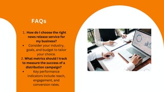 FAQs
How do I choose the right
news release service for
my business?
1.
Consider your industry,
goals, and budget to tailor
your choice.
2. What metrics should I track
to measure the success of a
distribution campaign?
Key performance
indicators include reach,
engagement, and
conversion rates.
 