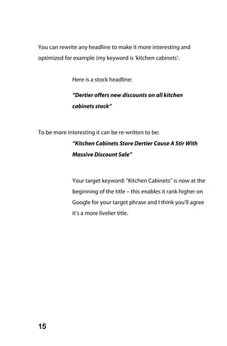 You can rewrite any headline to make it more interesting and
optimized for example (my keyword is ‘kitchen cabinets’:


              Here is a stock headline:

              “Dertier offers new discounts on all kitchen
              cabinets stock”



To be more interesting it can be re-written to be:
              “Kitchen Cabinets Store Dertier Cause A Stir With
              Massive Discount Sale”



              Your target keyword: "Kitchen Cabinets" is now at the
              beginning of the title – this enables it rank higher on
              Google for your target phrase and I think you’ll agree
              it’s a more livelier title.




15
 