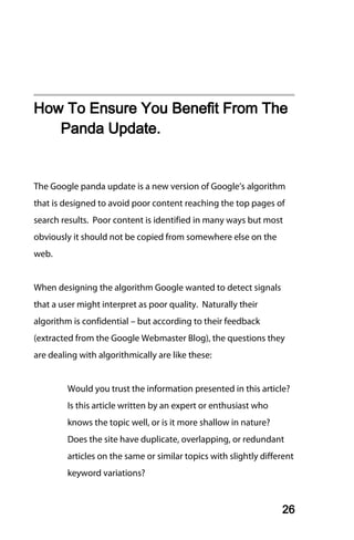 How To Ensure You Benefit From The
   Panda Update.


The Google panda update is a new version of Google’s algorithm
that is designed to avoid poor content reaching the top pages of
search results. Poor content is identified in many ways but most
obviously it should not be copied from somewhere else on the
web.


When designing the algorithm Google wanted to detect signals
that a user might interpret as poor quality. Naturally their
algorithm is confidential – but according to their feedback
(extracted from the Google Webmaster Blog), the questions they
are dealing with algorithmically are like these:


         Would you trust the information presented in this article?
         Is this article written by an expert or enthusiast who
         knows the topic well, or is it more shallow in nature?
         Does the site have duplicate, overlapping, or redundant
         articles on the same or similar topics with slightly different
         keyword variations?


                                                                   26
 