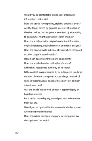 Would you be comfortable giving your credit card
     information to this site?
     Does this article have spelling, stylistic, or factual errors?
     Are the topics driven by genuine interests of readers of
     the site, or does the site generate content by attempting
     to guess what might rank well in search engines?
     Does the article provide original content or information,
     original reporting, original research, or original analysis?
     Does the page provide substantial value when compared
     to other pages in search results?
     How much quality control is done on content?
     Does the article describe both sides of a story?
     Is the site a recognized authority on its topic?
     Is the content mass-produced by or outsourced to a large
     number of creators, or spread across a large network of
     sites, so that individual pages or sites don’t get as much
     attention or care?
     Was the article edited well, or does it appear sloppy or
     hastily produced?
     For a health related query, would you trust information
     from this site?
     Would you recognize this site as an authoritative source
     when mentioned by name?
     Does this article provide a complete or comprehensive
     description of the topic?




27
 