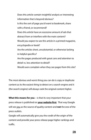 Does this article contain insightful analysis or interesting
           information that is beyond obvious?
           Is this the sort of page you’d want to bookmark, share
           with a friend, or recommend?
           Does this article have an excessive amount of ads that
           distract from or interfere with the main content?
           Would you expect to see this article in a printed magazine,
           encyclopedia or book?
           Are the articles short, unsubstantial, or otherwise lacking
           in helpful specifics?
           Are the pages produced with great care and attention to
           detail vs. less attention to detail?
           Would users complain when they see pages from this site?




The most obvious and worst thing you can do is copy or duplicate
content as its the easiest thing to detect on a search engine and it
(the search engine) will always rank the original content higher.


What this means for you – is that its very important that your
press release is published on your website first. That way Google
will see you as the source of quality content and not the one of the
press outlets.
Google will automatically give you the credit of the origin of the
content and provide your press release page higher rankings and
traffic.


                                                                     28
 