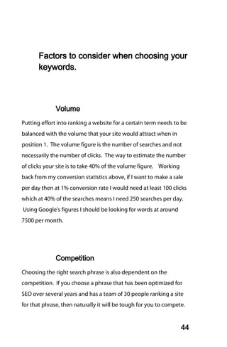 Factors to consider when choosing your
       keywords.



              Volume
Putting effort into ranking a website for a certain term needs to be
balanced with the volume that your site would attract when in
position 1. The volume figure is the number of searches and not
necessarily the number of clicks. The way to estimate the number
of clicks your site is to take 40% of the volume figure. Working
back from my conversion statistics above, if I want to make a sale
per day then at 1% conversion rate I would need at least 100 clicks
which at 40% of the searches means I need 250 searches per day.
Using Google's figures I should be looking for words at around
7500 per month.




              Competition
Choosing the right search phrase is also dependent on the
competition. If you choose a phrase that has been optimized for
SEO over several years and has a team of 30 people ranking a site
for that phrase, then naturally it will be tough for you to compete.


                                                                   44
 