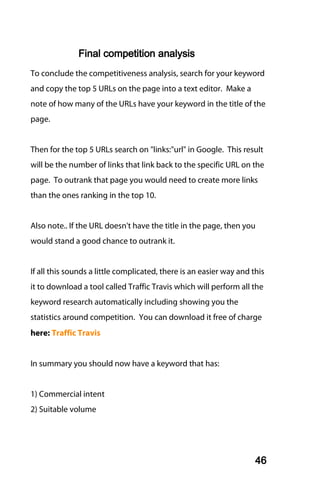 Final competition analysis
To conclude the competitiveness analysis, search for your keyword
and copy the top 5 URLs on the page into a text editor. Make a
note of how many of the URLs have your keyword in the title of the
page.


Then for the top 5 URLs search on "links:"url" in Google. This result
will be the number of links that link back to the specific URL on the
page. To outrank that page you would need to create more links
than the ones ranking in the top 10.


Also note.. If the URL doesn't have the title in the page, then you
would stand a good chance to outrank it.


If all this sounds a little complicated, there is an easier way and this
it to download a tool called Traffic Travis which will perform all the
keyword research automatically including showing you the
statistics around competition. You can download it free of charge
here: Traffic Travis


In summary you should now have a keyword that has:


1) Commercial intent
2) Suitable volume




                                                                     46
 