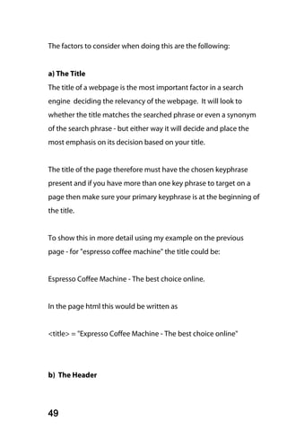 The factors to consider when doing this are the following:


a) The Title
The title of a webpage is the most important factor in a search
engine deciding the relevancy of the webpage. It will look to
whether the title matches the searched phrase or even a synonym
of the search phrase - but either way it will decide and place the
most emphasis on its decision based on your title.


The title of the page therefore must have the chosen keyphrase
present and if you have more than one key phrase to target on a
page then make sure your primary keyphrase is at the beginning of
the title.


To show this in more detail using my example on the previous
page - for "espresso coffee machine" the title could be:


Espresso Coffee Machine - The best choice online.


In the page html this would be written as


<title> = "Expresso Coffee Machine - The best choice online"




b) The Header




49
 