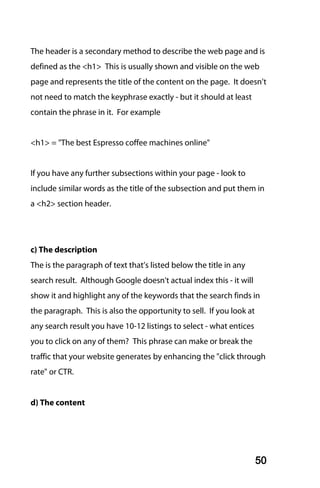 The header is a secondary method to describe the web page and is
defined as the <h1> This is usually shown and visible on the web
page and represents the title of the content on the page. It doesn’t
not need to match the keyphrase exactly - but it should at least
contain the phrase in it. For example


<h1> = "The best Espresso coffee machines online"


If you have any further subsections within your page - look to
include similar words as the title of the subsection and put them in
a <h2> section header.




c) The description
The is the paragraph of text that’s listed below the title in any
search result. Although Google doesn't actual index this - it will
show it and highlight any of the keywords that the search finds in
the paragraph. This is also the opportunity to sell. If you look at
any search result you have 10-12 listings to select - what entices
you to click on any of them? This phrase can make or break the
traffic that your website generates by enhancing the "click through
rate" or CTR.


d) The content




                                                                      50
 