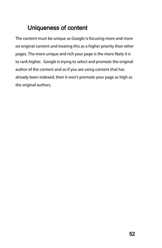 Uniqueness of content
The content must be unique as Google is focusing more and more
on original content and treating this as a higher priority than other
pages. The more unique and rich your page is the more likely it is
to rank higher. Google is trying to select and promote the original
author of the content and so if you are using content that has
already been indexed, then it won't promote your page as high as
the original authors.




                                                                  52
 