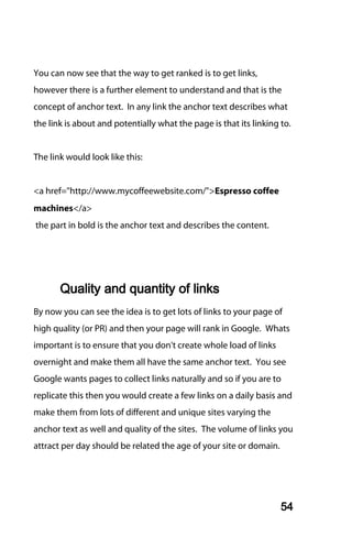 You can now see that the way to get ranked is to get links,
however there is a further element to understand and that is the
concept of anchor text. In any link the anchor text describes what
the link is about and potentially what the page is that its linking to.


The link would look like this:


<a href="http://www.mycoffeewebsite.com/">Espresso coffee
machines</a>
the part in bold is the anchor text and describes the content.




       Quality and quantity of links
By now you can see the idea is to get lots of links to your page of
high quality (or PR) and then your page will rank in Google. Whats
important is to ensure that you don't create whole load of links
overnight and make them all have the same anchor text. You see
Google wants pages to collect links naturally and so if you are to
replicate this then you would create a few links on a daily basis and
make them from lots of different and unique sites varying the
anchor text as well and quality of the sites. The volume of links you
attract per day should be related the age of your site or domain.




                                                                    54
 