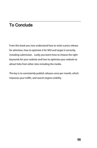 To Conclude



From this book you now understand how to write a press release
for attention, how to optimize it for SEO and target it correctly,
including submission. Lastly you learnt how to choose the right
keywords for your website and how to optimize your website to
attract links from other sites including the media.


The key is to consistently publish releases once per month, which
improves your traffic, and search engine visibility




                                                                     56
 