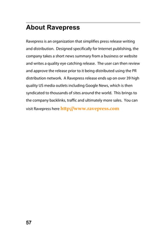 About Ravepress
Ravepress is an organization that simplifies press release writing
and distribution. Designed specifically for Internet publishing, the
company takes a short news summary from a business or website
and writes a quality eye catching release. The user can then review
and approve the release prior to it being distributed using the PR
distribution network. A Ravepress release ends up on over 39 high
quality US media outlets including Google News, which is then
syndicated to thousands of sites around the world. This brings to
the company backlinks, traffic and ultimately more sales. You can

visit Ravepress here http://www.ravepress.com




57
 