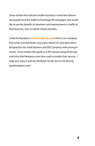 I have written this with the smaller business in mind that doesn’t
necessarily have the wallet to fund large PR campaigns, but would
like to see the benefits of attention and improvements in traffic to
their business, that an online release provides.


I work for Ravepress (www.ravepress.com) which is an company
that writes and distributes your press release on auto pilot and is
designed for the small business and SEO Company with pricing to
match. I have written this guide as a DIY manual using all the tips
and tricks that Ravepress.com have used to enable their success. I
hope you enjoy it and any feedback can be sent to me directly
paul@ravepress.com.




                                                                      8
 