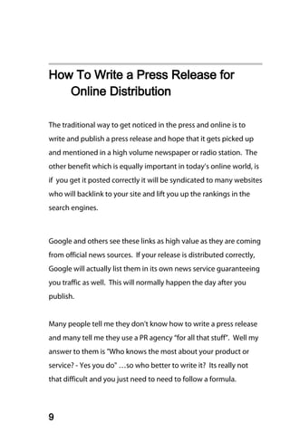 How To Write a Press Release for
   Online Distribution

The traditional way to get noticed in the press and online is to
write and publish a press release and hope that it gets picked up
and mentioned in a high volume newspaper or radio station. The
other benefit which is equally important in today’s online world, is
if you get it posted correctly it will be syndicated to many websites
who will backlink to your site and lift you up the rankings in the
search engines.



Google and others see these links as high value as they are coming
from official news sources. If your release is distributed correctly,
Google will actually list them in its own news service guaranteeing
you traffic as well. This will normally happen the day after you
publish.


Many people tell me they don't know how to write a press release
and many tell me they use a PR agency “for all that stuff”. Well my
answer to them is "Who knows the most about your product or
service? - Yes you do" …so who better to write it? Its really not
that difficult and you just need to need to follow a formula.




9
 