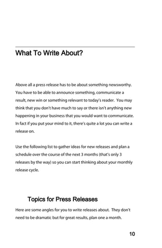 What To Write About?



Above all a press release has to be about something newsworthy.
You have to be able to announce something, communicate a
result, new win or something relevant to today’s reader. You may
think that you don’t have much to say or there isn’t anything new
happening in your business that you would want to communicate.
In fact if you put your mind to it, there’s quite a lot you can write a
release on.


Use the following list to gather ideas for new releases and plan a
schedule over the course of the next 3 months (that’s only 3
releases by the way) so you can start thinking about your monthly
release cycle.




       Topics for Press Releases
Here are some angles for you to write releases about. They don’t
need to be dramatic but for great results, plan one a month.


                                                                     10
 
