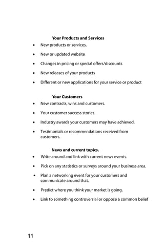 Your Products and Services
 •       New products or services.

 •       New or updated website

 •       Changes in pricing or special offers/discounts

 •       New releases of your products

 •       Different or new applications for your service or product


               Your Customers
 •       New contracts, wins and customers.

 •       Your customer success stories.

 •       Industry awards your customers may have achieved.

 •       Testimonials or recommendations received from
         customers.


               News and current topics.
 •       Write around and link with current news events.

 •       Pick on any statistics or surveys around your business area.

     •   Plan a networking event for your customers and
         communicate around that.

 •       Predict where you think your market is going.

 •       Link to something controversial or oppose a common belief




11
 