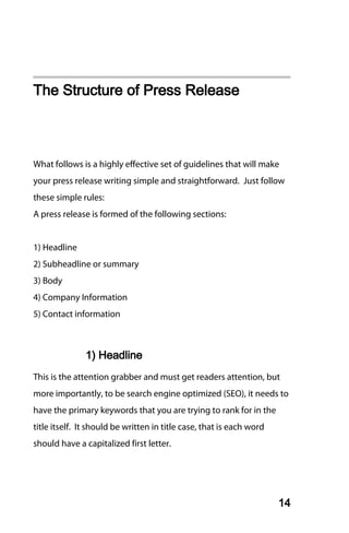 The Structure of Press Release



What follows is a highly effective set of guidelines that will make
your press release writing simple and straightforward. Just follow
these simple rules:
A press release is formed of the following sections:


1) Headline
2) Subheadline or summary
3) Body
4) Company Information
5) Contact information



               1) Headline
This is the attention grabber and must get readers attention, but
more importantly, to be search engine optimized (SEO), it needs to
have the primary keywords that you are trying to rank for in the
title itself. It should be written in title case, that is each word
should have a capitalized first letter.




                                                                      14
 