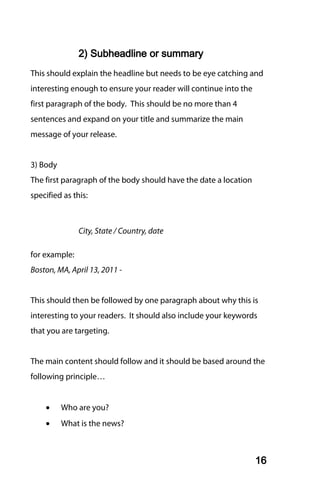 2) Subheadline or summary
This should explain the headline but needs to be eye catching and
interesting enough to ensure your reader will continue into the
first paragraph of the body. This should be no more than 4
sentences and expand on your title and summarize the main
message of your release.


3) Body
The first paragraph of the body should have the date a location
specified as this:



               City, State / Country, date

for example:
Boston, MA, April 13, 2011 -


This should then be followed by one paragraph about why this is
interesting to your readers. It should also include your keywords
that you are targeting.


The main content should follow and it should be based around the
following principle…


    •     Who are you?
    •     What is the news?



                                                                  16
 