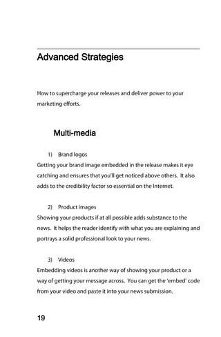 Advanced Strategies


How to supercharge your releases and deliver power to your
marketing efforts.




          Multi-media

     1)    Brand logos
Getting your brand image embedded in the release makes it eye
catching and ensures that you’ll get noticed above others. It also
adds to the credibility factor so essential on the Internet.


     2)    Product images
Showing your products if at all possible adds substance to the
news. It helps the reader identify with what you are explaining and
portrays a solid professional look to your news.


     3)    Videos
Embedding videos is another way of showing your product or a
way of getting your message across. You can get the ‘embed’ code
from your video and paste it into your news submission.



19
 