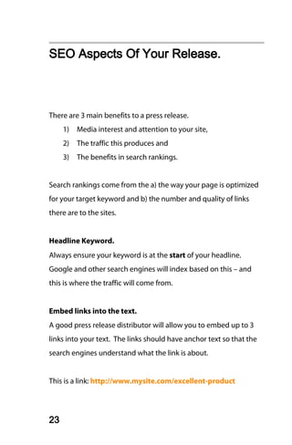 SEO Aspects Of Your Release.



There are 3 main benefits to a press release.
     1)   Media interest and attention to your site,
     2)   The traffic this produces and
     3)   The benefits in search rankings.


Search rankings come from the a) the way your page is optimized
for your target keyword and b) the number and quality of links
there are to the sites.


Headline Keyword.
Always ensure your keyword is at the start of your headline.
Google and other search engines will index based on this – and
this is where the traffic will come from.


Embed links into the text.
A good press release distributor will allow you to embed up to 3
links into your text. The links should have anchor text so that the
search engines understand what the link is about.


This is a link: http://www.mysite.com/excellent-product




23
 
