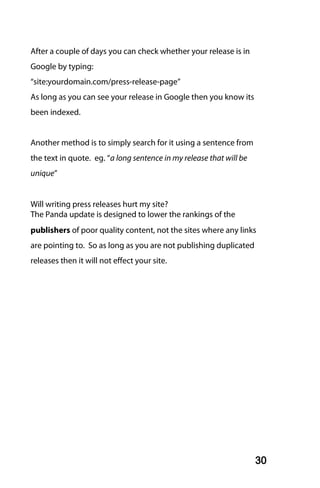 After a couple of days you can check whether your release is in
Google by typing:
“site:yourdomain.com/press-release-page”
As long as you can see your release in Google then you know its
been indexed.


Another method is to simply search for it using a sentence from
the text in quote. eg. “a long sentence in my release that will be
unique”


Will writing press releases hurt my site?
The Panda update is designed to lower the rankings of the
publishers of poor quality content, not the sites where any links
are pointing to. So as long as you are not publishing duplicated
releases then it will not effect your site.




                                                                     30
 