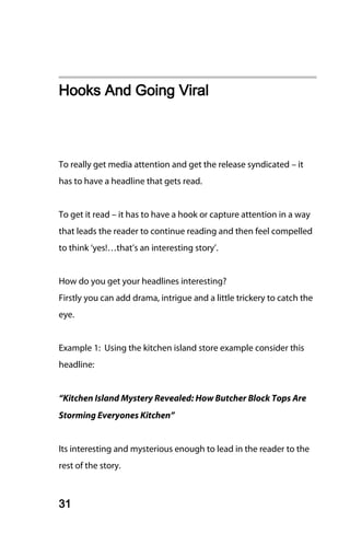 Hooks And Going Viral



To really get media attention and get the release syndicated – it
has to have a headline that gets read.


To get it read – it has to have a hook or capture attention in a way
that leads the reader to continue reading and then feel compelled
to think ‘yes!…that’s an interesting story’.


How do you get your headlines interesting?
Firstly you can add drama, intrigue and a little trickery to catch the
eye.


Example 1: Using the kitchen island store example consider this
headline:


“Kitchen Island Mystery Revealed: How Butcher Block Tops Are
Storming Everyones Kitchen”


Its interesting and mysterious enough to lead in the reader to the
rest of the story.



31
 