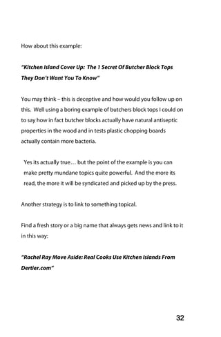 How about this example:


“Kitchen Island Cover Up: The 1 Secret Of Butcher Block Tops
They Don’t Want You To Know”


You may think – this is deceptive and how would you follow up on
this. Well using a boring example of butchers block tops I could on
to say how in fact butcher blocks actually have natural antiseptic
properties in the wood and in tests plastic chopping boards
actually contain more bacteria.


 Yes its actually true… but the point of the example is you can
 make pretty mundane topics quite powerful. And the more its
 read, the more it will be syndicated and picked up by the press.


Another strategy is to link to something topical.


Find a fresh story or a big name that always gets news and link to it
in this way:


“Rachel Ray Move Aside: Real Cooks Use Kitchen Islands From
Dertier.com”




                                                                  32
 