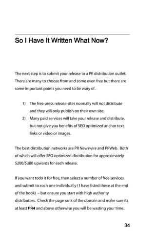 So I Have It Written What Now?



The next step is to submit your release to a PR distribution outlet.
There are many to choose from and some even free but there are
some important points you need to be wary of.


    1)   The free press release sites normally will not distribute
         and they will only publish on their own site.
    2)   Many paid services will take your release and distribute,
         but not give you benefits of SEO optimized anchor text
         links or video or images.


The best distribution networks are PR Newswire and PRWeb. Both
of which will offer SEO optimized distribution for approximately
$200/$300 upwards for each release.


If you want todo it for free, then select a number of free services
and submit to each one individually ( I have listed these at the end
of the book) – but ensure you start with high authority
distributors. Check the page rank of the domain and make sure its
at least PR4 and above otherwise you will be wasting your time.



                                                                      34
 
