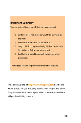 Important Summary
   To summarize this section (This is the secret sauce):


        1)   Write your PR with a proper viral title, keyword at
             the start.
        2)   Make sure its indexed on your site first.
        3)   Only publish on high authority PR distribution sites
             (no-follow or follow doesn't matter)
        4)   Backlink and social bookmark the release when
             published.


   You will see ranking improvements from this method.




The alternative is to let http://www.ravepress.com handle the
whole process for you including optimization, images and videos.
They will also submit to the top 39 media outlets so your release
will get the visibility it needs.




                                                                    36
 