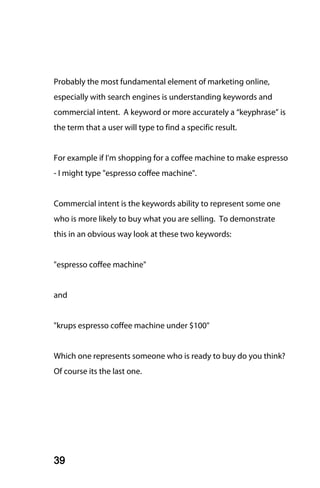Probably the most fundamental element of marketing online,
especially with search engines is understanding keywords and
commercial intent. A keyword or more accurately a “keyphrase” is
the term that a user will type to find a specific result.


For example if I'm shopping for a coffee machine to make espresso
- I might type "espresso coffee machine".


Commercial intent is the keywords ability to represent some one
who is more likely to buy what you are selling. To demonstrate
this in an obvious way look at these two keywords:


"espresso coffee machine"


and


"krups espresso coffee machine under $100"


Which one represents someone who is ready to buy do you think?
Of course its the last one.




39
 
