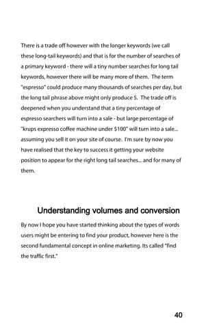 There is a trade off however with the longer keywords (we call
these long-tail keywords) and that is for the number of searches of
a primary keyword - there will a tiny number searches for long tail
keywords, however there will be many more of them. The term
"espresso" could produce many thousands of searches per day, but
the long tail phrase above might only produce 5. The trade off is
deepened when you understand that a tiny percentage of
espresso searchers will turn into a sale - but large percentage of
"krups expresso coffee machine under $100" will turn into a sale...
assuming you sell it on your site of course. I'm sure by now you
have realised that the key to success it getting your website
position to appear for the right long tail searches... and for many of
them.




        Understanding volumes and conversion
By now I hope you have started thinking about the types of words
users might be entering to find your product, however here is the
second fundamental concept in online marketing. Its called “find
the traffic first.”




                                                                     40
 