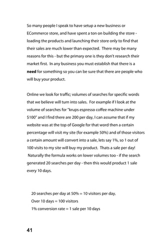 So many people I speak to have setup a new business or
ECommerce store, and have spent a ton on building the store -
loading the products and launching their store only to find that
their sales are much lower than expected. There may be many
reasons for this - but the primary one is they don't research their
market first. In any business you must establish that there is a
need for something so you can be sure that there are people who
will buy your product.


Online we look for traffic; volumes of searches for specific words
that we believe will turn into sales. For example if I look at the
volume of searches for "krups espresso coffee machine under
$100" and I find there are 200 per day, I can assume that if my
website was at the top of Google for that word then a certain
percentage will visit my site (for example 50%) and of those visitors
a certain amount will convert into a sale, lets say 1%, so 1 out of
100 visits to my site will buy my product. Thats a sale per day!
Naturally the formula works on lower volumes too - if the search
generated 20 searches per day - then this would product 1 sale
every 10 days.




  20 searches per day at 50% = 10 visitors per day.
  Over 10 days = 100 visitors
  1% conversion rate = 1 sale per 10 days




41
 