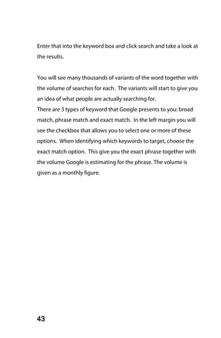 Enter that into the keyword box and click search and take a look at
the results.


You will see many thousands of variants of the word together with
the volume of searches for each. The variants will start to give you
an idea of what people are actually searching for.
There are 3 types of keyword that Google presents to you: broad
match, phrase match and exact match. In the left margin you will
see the checkbox that allows you to select one or more of these
options. When identifying which keywords to target, choose the
exact match option. This give you the exact phrase together with
the volume Google is estimating for the phrase. The volume is
given as a monthly figure.




43
 