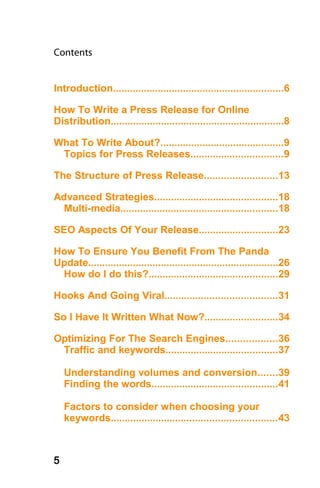 Contents


Introduction.............................................................6

How To Write a Press Release for Online
Distribution..............................................................8

What To Write About?............................................9
 Topics for Press Releases.................................9

The Structure of Press Release..........................13

Advanced Strategies............................................18
  Multi-media........................................................18

SEO Aspects Of Your Release............................23

How To Ensure You Benefit From The Panda
Update....................................................................26
 How do I do this?..............................................29

Hooks And Going Viral........................................31

So I Have It Written What Now?..........................34

Optimizing For The Search Engines..................36
 Traffic and keywords........................................37

    Understanding volumes and conversion.......39
    Finding the words.............................................41

    Factors to consider when choosing your
    keywords...........................................................43



5
 