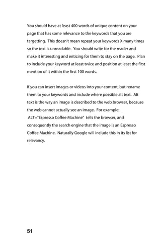 You should have at least 400 words of unique content on your
page that has some relevance to the keywords that you are
targetting. This doesn't mean repeat your keywords X many times
so the text is unreadable. You should write for the reader and
make it interesting and enticing for them to stay on the page. Plan
to include your keyword at least twice and position at least the first
mention of it within the first 100 words.


If you can insert images or videos into your content, but rename
them to your keywords and include where possible alt text. Alt
text is the way an image is described to the web browser, because
the web cannot actually see an image. For example:
ALT="Espresso Coffee Machine" tells the browser, and
consequently the search engine that the image is an Espresso
Coffee Machine. Naturally Google will include this in its list for
relevancy.




51
 
