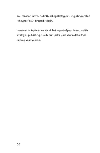 You can read further on linkbuilding strategies, using a book called
“The Art of SEO” by Rand Fishkin.


However, its key to understand that as part of your link acquisition
strategy – publishing quality press releases is a formidable tool
ranking your website.




55
 