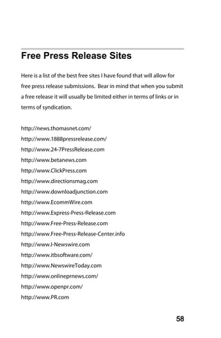 Free Press Release Sites
Here is a list of the best free sites I have found that will allow for
free press release submissions. Bear in mind that when you submit
a free release it will usually be limited either in terms of links or in
terms of syndication.


http://news.thomasnet.com/
http://www.1888pressrelease.com/
http://www.24-7PressRelease.com
http://www.betanews.com
http://www.ClickPress.com
http://www.directionsmag.com
http://www.downloadjunction.com
http://www.EcommWire.com
http://www.Express-Press-Release.com
http://www.Free-Press-Release.com
http://www.Free-Press-Release-Center.info
http://www.I-Newswire.com
http://www.itbsoftware.com/
http://www.NewswireToday.com
http://www.onlineprnews.com/
http://www.openpr.com/
http://www.PR.com


                                                                         58
 