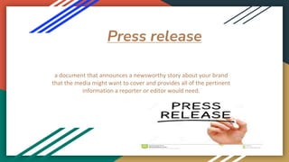 Press release
a document that announces a newsworthy story about your brand
that the media might want to cover and provides all of the pertinent
information a reporter or editor would need.
 