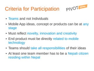Criteria for Participation
●   Teams and not Individuals
●   Mobile App ideas, concept or products can be at any
    stage
●   Must reflect novelty, innovation and creativity
●   End product must be directly related to mobile
    technology
●   Teams should take all responsibilities of their ideas
●   At least one team member has to be a Nepali citizen
    residing within Nepal
 