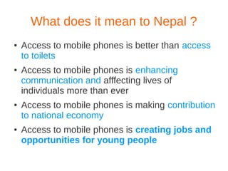 What does it mean to Nepal ?
●   Access to mobile phones is better than access
    to toilets
●   Access to mobile phones is enhancing
    communication and afffecting lives of
    individuals more than ever
●   Access to mobile phones is making contribution
    to national economy
●   Access to mobile phones is creating jobs and
    opportunities for young people
 