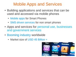 Mobile Apps and Services
●   Building applications and services that can be
    used and accessed via mobile phones
    ●   Mobile apps for Smart Phones
    ●   SMS driven services for non smart phones
●   Apps and services for personal use, businesses
    and government services
●   Booming industry worldwide
    ●   Market size of USD 45 Billion +
 
